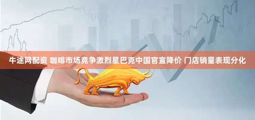 牛途网配资 咖啡市场竞争激烈星巴克中国官宣降价 门店销量表现分化