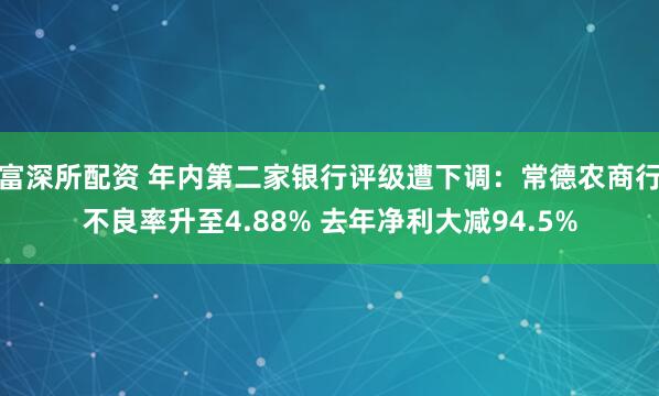 富深所配资 年内第二家银行评级遭下调：常德农商行不良率升至4.88% 去年净利大减94.5%