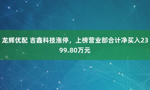 龙辉优配 吉鑫科技涨停，上榜营业部合计净买入2399.80万元