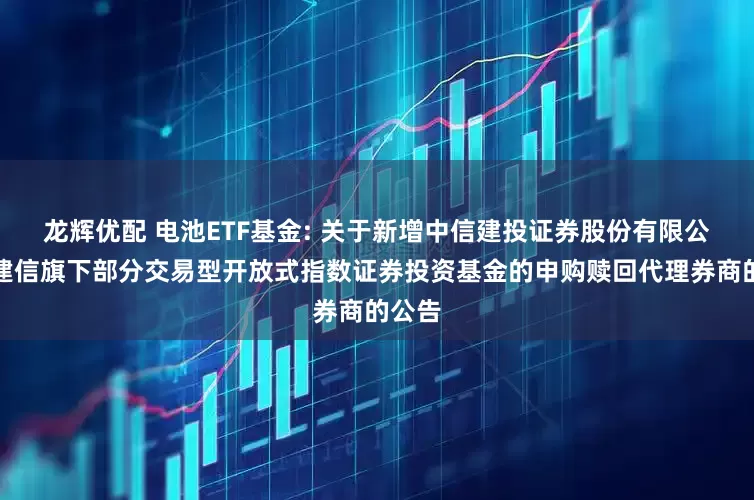 龙辉优配 电池ETF基金: 关于新增中信建投证券股份有限公司为建信旗下部分交易型开放式指数证券投资基金的申购赎回代理券商的公告
