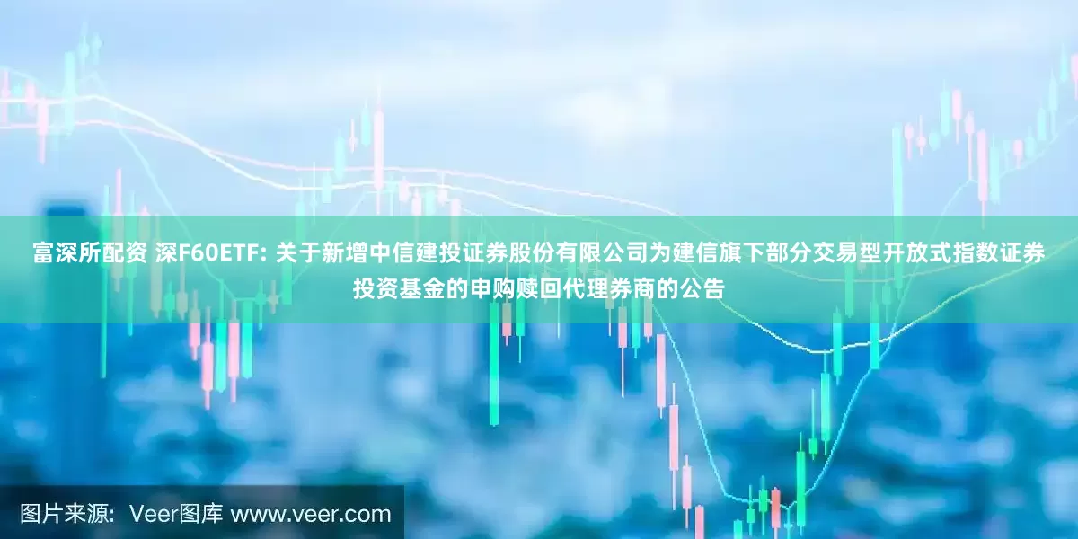 富深所配资 深F60ETF: 关于新增中信建投证券股份有限公司为建信旗下部分交易型开放式指数证券投资基金的申购赎回代理券商的公告
