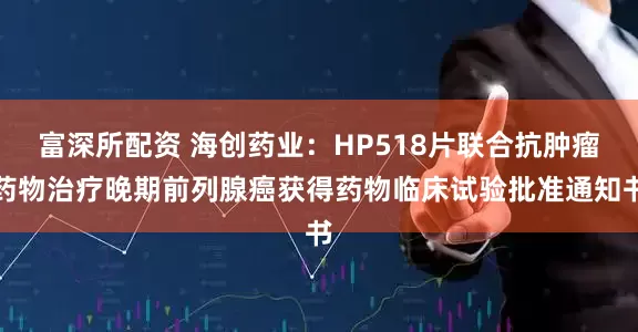 富深所配资 海创药业：HP518片联合抗肿瘤药物治疗晚期前列腺癌获得药物临床试验批准通知书